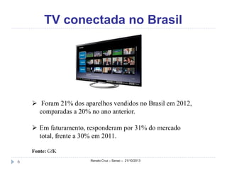 TV conectada no Brasil

 Foram 21% dos aparelhos vendidos no Brasil em 2012,
comparadas a 20% no ano anterior.
 Em faturamento, responderam por 31% do mercado
total, frente a 30% em 2011.
Fonte: GfK
6

Renato Cruz – Senac – 21/10/2013

 