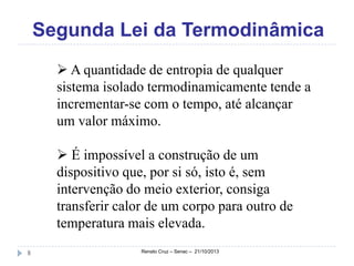 Segunda Lei da Termodinâmica
 A quantidade de entropia de qualquer
sistema isolado termodinamicamente tende a
incrementar-se com o tempo, até alcançar
um valor máximo.
 É impossível a construção de um
dispositivo que, por si só, isto é, sem
intervenção do meio exterior, consiga
transferir calor de um corpo para outro de
temperatura mais elevada.
8

Renato Cruz – Senac – 21/10/2013

 