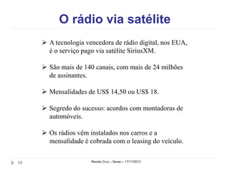 O rádio via satélite
 A tecnologia vencedora de rádio digital, nos
EUA, é o serviço pago via satélite SiriusXM.
 São mais de 140 canais, com mais de 24 milhões
de assinantes.
 Mensalidades de US$ 14,50 ou US$ 18.
 Segredo do sucesso: acordos com montadoras de
automóveis.
 Os rádios vêm instalados nos carros e a
mensalidade é cobrada com o leasing do veículo.
10

Renato Cruz – Senac – 18/11/2013

 