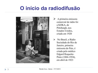 O início da radiodifusão
 A primeira emissora
comercial de rádio foi
a KDKA, de
Pittsburgh, nos
Estados
Unidos, criada em
1920
 No Brasil, a Rádio
Sociedade do Rio de
Janeiro, primeira
emissora do País, é
criada pelo médico
Edgard RoquettePinto (18841954), em abril de
1923
3

Renato Cruz – Senac – 18/11/2013

 