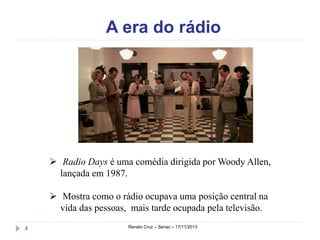 A era do rádio

 Radio Days é uma comédia dirigida por Woody
Allen, lançada em 1987.
 Mostra como o rádio ocupava uma posição central na
vida das pessoas, mais tarde ocupada pela televisão.
4

Renato Cruz – Senac – 18/11/2013

 