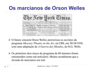 Os marcianos de Orson Welles

 O futuro cineasta Orson Welles aterrorizou os ouvintes do
programa Mercury Theatre on the Air, na CBS, em
30/10/1938, com uma adaptação de A Guerra dos Mundos, de
H.G. Wells.
 Os primeiros dois terços do programa de 60 minutos foram
estruturados como um noticiário. Muitos acreditaram que a
invasão de marcianos era real.
5

Renato Cruz – Senac – 18/11/2013

 