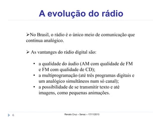 A evolução do rádio
No Brasil, o rádio é o único meio de comunicação que
continua analógico.
 As vantanges do rádio digital são:
• a qualidade do áudio (AM com qualidade de FM
e FM com qualidade de CD);
• a multiprogramação (até três programas digitais e
um analógico simultâneos num só canal);
• a possibilidade de se transmitir texto e até
imagens, como pequenas animações.

6

Renato Cruz – Senac – 18/11/2013

 