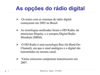 As opções do rádio digital
 Os testes com os sistemas de rádio digital
começaram em 2005 no Brasil.
 As tecnologias analisadas foram o HD Radio, da
americana Ibiquity, e o europeu Digital Radio
Mondiale (DRM).
 O HD Radio é uma tecnologia Iboc (In-Band OnChannel), em que o sinal analógico e o digital são
transmitidos no mesmo canal.
 Várias emissoras compraram transmissores em
2007.
7

Renato Cruz – Senac – 18/11/2013

 