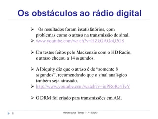 Os obstáculos ao rádio digital
 Os resultados foram insatisfatórios, com
problemas como o atraso na transmissão do sinal.
 www.youtube.com/watch?v=HZkGAOoQ3G8
 Em testes feitos pelo Mackenzie com o HD
Radio, o atraso chegou a 14 segundos.
 A Ibiquity diz que o atraso é de “somente 8
segundos”, recomendando que o sinal analógico
também seja atrasado.
 http://www.youtube.com/watch?v=iuPR6Rc4TeY
 O DRM foi criado para transmissões em AM.
8

Renato Cruz – Senac – 18/11/2013

 