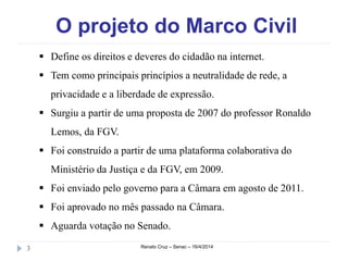 O projeto do Marco Civil
Renato Cruz – Senac – 16/4/20143
 Define os direitos e deveres do cidadão na internet.
 Tem como principais princípios a neutralidade de rede, a
privacidade e a liberdade de expressão.
 Surgiu a partir de uma proposta de 2007 do professor Ronaldo
Lemos, da FGV.
 Foi construído a partir de uma plataforma colaborativa do
Ministério da Justiça e da FGV, em 2009.
 Foi enviado pelo governo para a Câmara em agosto de 2011.
 Foi aprovado no mês passado na Câmara.
 Aguarda votação no Senado.
 
