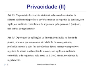 Privacidade (II)
Renato Cruz – Senac – 16/4/20146
Art. 13. Na provisão de conexão à internet, cabe ao administrador de
sistema autônomo respectivo o dever de manter os registros de conexão, sob
sigilo, em ambiente controlado e de segurança, pelo prazo de 1 (um) ano,
nos termos do regulamento.
Art. 15. O provedor de aplicações de internet constituído na forma de
pessoa jurídica e que exerça essa atividade de forma organizada,
profissionalmente e com fins econômicos deverá manter os respectivos
registros de acesso a aplicações de internet, sob sigilo, em ambiente
controlado e de segurança, pelo prazo de 6 (seis) meses, nos termos do
regulamento.
 