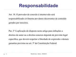 Responsabilidade
Renato Cruz – Senac – 16/4/20147
Art. 18. O provedor de conexão à internet não será
responsabilizado civilmente por danos decorrentes de conteúdo
gerados por terceiros.
Par. 2º A aplicação do disposto neste artigo para infrações a
direitos de autor ou a direitos conexos depende de previsão legal
específica, que deverá respeitar a liberdade de expressão e demais
garantias previstas no art. 5º da Constituição Federal.
 