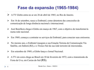 Fase da expansão (1965-1984) 
 A TV Globo entra no ar em 26 de abril de 1965, no Rio de Janeiro. 
 Em 16 de setembro, nasce a Embratel, como detentora das concessões de 
comunicação de longa distância nacional e internacional. 
 José Bonifácio chega à Globo em março de 1967, com o objetivo de transformá-la 
numa rede nacional. 
 Em 1969, começa a contratar os serviços da Embratel, para conectar suas emissoras. 
 No mesmo ano, a Embratel inaugura a sua Estação Terrena de Comunicação Via 
Satélite, em Itaborá (RJ), e o Tronco Sul da sua rede terrestre de microondas. 
 Em setembro de 1969, a Globo lança o Jornal Nacional. 
 A TV em cores chega ao Brasil em 10 de fevereiro de 1972, com a transmissão da 
Festa da Uva, em Caxias do Sul (RS). 
4 Renato Cruz – Senac – 1/9/2014 
 