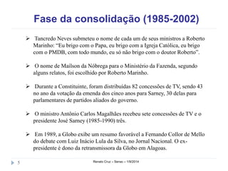 Fase da consolidação (1985-2002) 
 Tancredo Neves submeteu o nome de cada um de seus ministros a Roberto 
Marinho: “Eu brigo com o Papa, eu brigo com a Igreja Católica, eu brigo 
com o PMDB, com todo mundo, eu só não brigo com o doutor Roberto”. 
 O nome de Maílson da Nóbrega para o Ministério da Fazenda, segundo 
alguns relatos, foi escolhido por Roberto Marinho. 
 Durante a Constituinte, foram distribuídas 82 concessões de TV, sendo 43 
no ano da votação da emenda dos cinco anos para Sarney, 30 delas para 
parlamentares de partidos aliados do governo. 
 O ministro Antônio Carlos Magalhães recebeu sete concessões de TV e o 
presidente José Sarney (1985-1990) três. 
 Em 1989, a Globo exibe um resumo favorável a Fernando Collor de Mello 
do debate com Luiz Inácio Lula da Silva, no Jornal Nacional. O ex-presidente 
é dono da retransmissora da Globo em Alagoas. 
5 Renato Cruz – Senac – 1/9/2014 
 