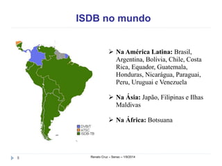 ISDB no mundo 
 Na América Latina: Brasil, 
Argentina, Bolívia, Chile, Costa 
Rica, Equador, Guatemala, 
Honduras, Nicarágua, Paraguai, 
Peru, Uruguai e Venezuela 
 Na Ásia: Japão, Filipinas e Ilhas 
Maldivas 
 Na África: Botsuana 
8 Renato Cruz – Senac – 1/9/2014 
 