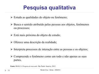 Pesquisa qualitativa 
 Estuda as qualidades do objeto ou fenômeno; 
 Busca o sentido atribuído pelas pessoas aos objetos, fenômenos 
ou processos; 
 Está mais próxima do objeto de estudo; 
 Oferece uma descrição da realidade; 
 Interpreta processos de interação entre as pessoas e os objetos; 
 Compreende o fenômeno como um todo e não apenas as suas 
partes. 
Fonte: DIAS, S. Pesquisa de mercado. São Paulo: Saraiva, 2012. 
10 Renato Cruz – Senac – 9/9/2014 
 