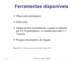 Ferramentas disponíveis 
 Observação participante; 
 Entrevistas; 
 Grupos de foco (normalmente, o grupo é composto 
por 8 a 12 participantes, e a reunião dura entre 1 e 
2 horas); 
 Pesquisa documental e de imagem. 
Fonte: DIAS, S. Pesquisa de mercado. São Paulo: Saraiva, 2012. 
11 Renato Cruz – Senac – 9/9/2014 
 