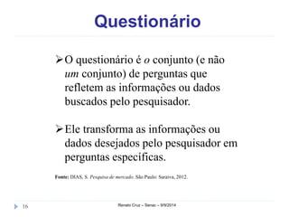 Questionário 
O questionário é o conjunto (e não 
um conjunto) de perguntas que 
refletem as informações ou dados 
buscados pelo pesquisador. 
Ele transforma as informações ou 
dados desejados pelo pesquisador em 
perguntas específicas. 
Fonte: DIAS, S. Pesquisa de mercado. São Paulo: Saraiva, 2012. 
16 Renato Cruz – Senac – 9/9/2014 
 