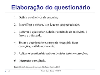 Elaboração do questionário 
1. Definir os objetivos da pesquisa; 
2. Especificar a mostra, isto é, quem será pesquisado; 
3. Escrever o questionário, definir o método de entrevista, o 
layout e o fraseado; 
4. Testar o questionário e, caso seja necessário fazer 
correções, testá-lo novamente; 
5. Aplicar o questionário após os devidos testes e correções; 
6. Interpretar o resultado. 
Fonte: DIAS, S. Pesquisa de mercado. São Paulo: Saraiva, 2012. 
17 Renato Cruz – Senac – 9/9/2014 
 