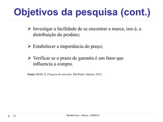 Objetivos da pesquisa (cont.) 
 Investigar a facilidade de se encontrar a marca, isto é, a 
distribuição do produto; 
 Estabelecer a importância do preço; 
 Verificar se o prazo de garantia é um fator que 
influencia a compra. 
Fonte: DIAS, S. Pesquisa de mercado. São Paulo: Saraiva, 2012. 
19 Renato Cruz – Senac – 9/9/2014 
 