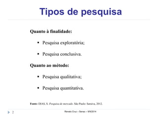 Tipos de pesquisa 
Quanto à finalidade: 
 Pesquisa exploratória; 
 Pesquisa conclusiva. 
Quanto ao método: 
 Pesquisa qualitativa; 
 Pesquisa quantitativa. 
Fonte: DIAS, S. Pesquisa de mercado. São Paulo: Saraiva, 2012. 
2 Renato Cruz – Senac – 9/9/2014 
 