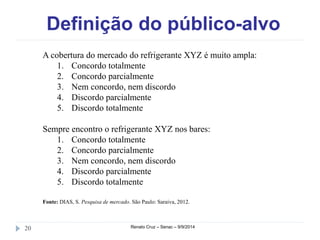 Definição do público-alvo 
A cobertura do mercado do refrigerante XYZ é muito ampla: 
1. Concordo totalmente 
2. Concordo parcialmente 
3. Nem concordo, nem discordo 
4. Discordo parcialmente 
5. Discordo totalmente 
Sempre encontro o refrigerante XYZ nos bares: 
1. Concordo totalmente 
2. Concordo parcialmente 
3. Nem concordo, nem discordo 
4. Discordo parcialmente 
5. Discordo totalmente 
Fonte: DIAS, S. Pesquisa de mercado. São Paulo: Saraiva, 2012. 
20 Renato Cruz – Senac – 9/9/2014 
 