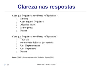 Clareza nas respostas 
Com que frequência você bebe refrigerantes? 
1. Sempre 
2. Com alguma frequência 
3. Algumas vezes 
4. Muito pouco 
5. Nunca 
Com que frequência você bebe refrigerantes? 
1. Todo dia 
2. Pelo menos dois dias por semana 
3. Um dia por semana 
4. Um dia por mês 
5. Nunca 
Fonte: DIAS, S. Pesquisa de mercado. São Paulo: Saraiva, 2012. 
21 Renato Cruz – Senac – 9/9/2014 
 
