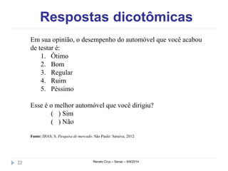 Respostas dicotômicas 
Em sua opinião, o desempenho do automóvel que você acabou 
de testar é: 
1. Ótimo 
2. Bom 
3. Regular 
4. Ruim 
5. Péssimo 
Esse é o melhor automóvel que você dirigiu? 
( ) Sim 
( ) Não 
Fonte: DIAS, S. Pesquisa de mercado. São Paulo: Saraiva, 2012. 
22 Renato Cruz – Senac – 9/9/2014 
 