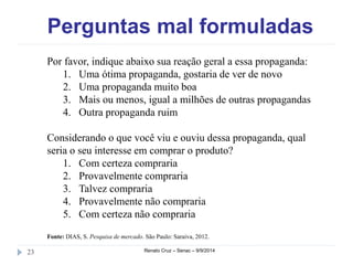 Perguntas mal formuladas 
Por favor, indique abaixo sua reação geral a essa propaganda: 
1. Uma ótima propaganda, gostaria de ver de novo 
2. Uma propaganda muito boa 
3. Mais ou menos, igual a milhões de outras propagandas 
4. Outra propaganda ruim 
Considerando o que você viu e ouviu dessa propaganda, qual 
seria o seu interesse em comprar o produto? 
1. Com certeza compraria 
2. Provavelmente compraria 
3. Talvez compraria 
4. Provavelmente não compraria 
5. Com certeza não compraria 
Fonte: DIAS, S. Pesquisa de mercado. São Paulo: Saraiva, 2012. 
23 Renato Cruz – Senac – 9/9/2014 
 