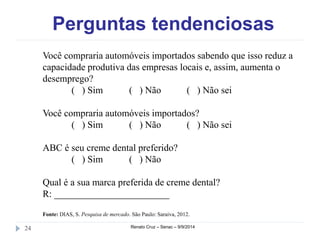 Perguntas tendenciosas 
Você compraria automóveis importados sabendo que isso reduz a 
capacidade produtiva das empresas locais e, assim, aumenta o 
desemprego? 
( ) Sim ( ) Não ( ) Não sei 
Você compraria automóveis importados? 
( ) Sim ( ) Não ( ) Não sei 
ABC é seu creme dental preferido? 
( ) Sim ( ) Não 
Qual é a sua marca preferida de creme dental? 
R: ________________________ 
Fonte: DIAS, S. Pesquisa de mercado. São Paulo: Saraiva, 2012. 
24 Renato Cruz – Senac – 9/9/2014 
 