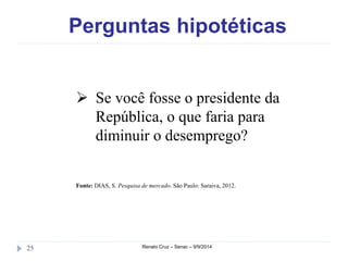 Perguntas hipotéticas 
 Se você fosse o presidente da 
República, o que faria para 
diminuir o desemprego? 
Fonte: DIAS, S. Pesquisa de mercado. São Paulo: Saraiva, 2012. 
25 Renato Cruz – Senac – 9/9/2014 
 