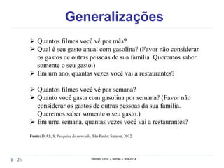 Generalizações 
 Quantos filmes você vê por mês? 
 Qual é seu gasto anual com gasolina? (Favor não considerar 
os gastos de outras pessoas de sua família. Queremos saber 
somente o seu gasto.) 
 Em um ano, quantas vezes você vai a restaurantes? 
 Quantos filmes você vê por semana? 
 Quanto você gasta com gasolina por semana? (Favor não 
considerar os gastos de outras pessoas da sua família. 
Queremos saber somente o seu gasto.) 
 Em uma semana, quantas vezes você vai a restaurantes? 
Fonte: DIAS, S. Pesquisa de mercado. São Paulo: Saraiva, 2012. 
26 Renato Cruz – Senac – 9/9/2014 
 