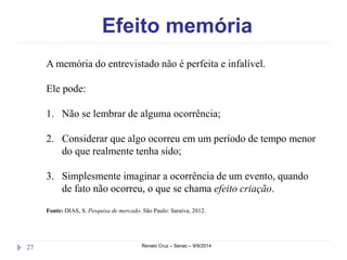 Efeito memória 
A memória do entrevistado não é perfeita e infalível. 
Ele pode: 
1. Não se lembrar de alguma ocorrência; 
2. Considerar que algo ocorreu em um período de tempo menor 
do que realmente tenha sido; 
3. Simplesmente imaginar a ocorrência de um evento, quando 
de fato não ocorreu, o que se chama efeito criação. 
Fonte: DIAS, S. Pesquisa de mercado. São Paulo: Saraiva, 2012. 
27 Renato Cruz – Senac – 9/9/2014 
 