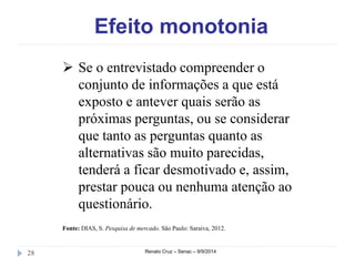 Efeito monotonia 
 Se o entrevistado compreender o 
conjunto de informações a que está 
exposto e antever quais serão as 
próximas perguntas, ou se considerar 
que tanto as perguntas quanto as 
alternativas são muito parecidas, 
tenderá a ficar desmotivado e, assim, 
prestar pouca ou nenhuma atenção ao 
questionário. 
Fonte: DIAS, S. Pesquisa de mercado. São Paulo: Saraiva, 2012. 
28 Renato Cruz – Senac – 9/9/2014 
 
