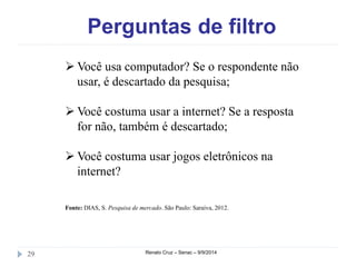 Perguntas de filtro 
Você usa computador? Se o respondente não 
usar, é descartado da pesquisa; 
Você costuma usar a internet? Se a resposta 
for não, também é descartado; 
Você costuma usar jogos eletrônicos na 
internet? 
Fonte: DIAS, S. Pesquisa de mercado. São Paulo: Saraiva, 2012. 
29 Renato Cruz – Senac – 9/9/2014 
 