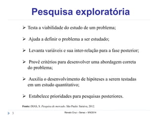 Pesquisa exploratória 
 Testa a viabilidade do estudo de um problema; 
 Ajuda a definir o problema a ser estudado; 
 Levanta variáveis e sua inter-relação para a fase posterior; 
 Provê critérios para desenvolver uma abordagem correta 
do problema; 
 Auxilia o desenvolvimento de hipóteses a serem testadas 
em um estudo quantitativo; 
 Estabelece prioridades para pesquisas posteriores. 
Fonte: DIAS, S. Pesquisa de mercado. São Paulo: Saraiva, 2012. 
3 Renato Cruz – Senac – 9/9/2014 
 