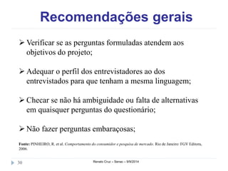 Recomendações gerais 
Verificar se as perguntas formuladas atendem aos 
objetivos do projeto; 
 Adequar o perfil dos entrevistadores ao dos 
entrevistados para que tenham a mesma linguagem; 
 Checar se não há ambiguidade ou falta de alternativas 
em quaisquer perguntas do questionário; 
 Não fazer perguntas embaraçosas; 
Fonte: PINHEIRO, R. et al. Comportamento do consumidor e pesquisa de mercado. Rio de Janeiro: FGV Editora, 
2006. 
30 Renato Cruz – Senac – 9/9/2014 
 