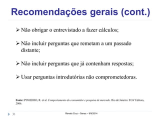 Recomendações gerais (cont.) 
 Não obrigar o entrevistado a fazer cálculos; 
 Não incluir perguntas que remetam a um passado 
distante; 
 Não incluir perguntas que já contenham respostas; 
 Usar perguntas introdutórias não comprometedoras. 
Fonte: PINHEIRO, R. et al. Comportamento do consumidor e pesquisa de mercado. Rio de Janeiro: FGV Editora, 
2006. 
31 Renato Cruz – Senac – 9/9/2014 
 