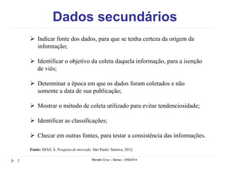 Dados secundários 
 Indicar fonte dos dados, para que se tenha certeza da origem da 
informação; 
 Identificar o objetivo da coleta daquela informação, para a isenção 
de viés; 
 Determinar a época em que os dados foram coletados e não 
somente a data de sua publicação; 
 Mostrar o método de coleta utilizado para evitar tendenciosidade; 
 Identificar as classificações; 
 Checar em outras fontes, para testar a consistência das informações. 
Fonte: DIAS, S. Pesquisa de mercado. São Paulo: Saraiva, 2012. 
5 Renato Cruz – Senac – 9/9/2014 
 