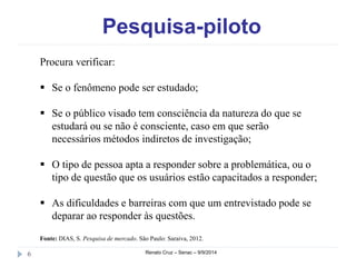 Pesquisa-piloto 
Procura verificar: 
 Se o fenômeno pode ser estudado; 
 Se o público visado tem consciência da natureza do que se 
estudará ou se não é consciente, caso em que serão 
necessários métodos indiretos de investigação; 
 O tipo de pessoa apta a responder sobre a problemática, ou o 
tipo de questão que os usuários estão capacitados a responder; 
 As dificuldades e barreiras com que um entrevistado pode se 
deparar ao responder às questões. 
Fonte: DIAS, S. Pesquisa de mercado. São Paulo: Saraiva, 2012. 
6 Renato Cruz – Senac – 9/9/2014 
 