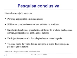 Pesquisa conclusiva 
Normalmente ajuda a retratar: 
 Perfil do consumidor ou da audiência; 
 Hábitos de compra do consumidor e de uso de produtos; 
 Satisfação dos clientes em relação a atributos do produto, avaliação de 
serviço, comparando-se com a concorrência; 
 Participação no mercado de cada produto de uma categoria; 
 Tipos de ponto de venda de uma categoria e forma de exposição de 
produtos em cada tipo; 
Fonte: DIAS, S. Pesquisa de mercado. São Paulo: Saraiva, 2012. 
7 Renato Cruz – Senac – 9/9/2014 
 