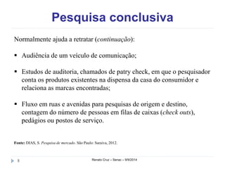 Pesquisa conclusiva 
Normalmente ajuda a retratar (continuação): 
 Audiência de um veículo de comunicação; 
 Estudos de auditoria, chamados de patry check, em que o pesquisador 
conta os produtos existentes na dispensa da casa do consumidor e 
relaciona as marcas encontradas; 
 Fluxo em ruas e avenidas para pesquisas de origem e destino, 
contagem do número de pessoas em filas de caixas (check outs), 
pedágios ou postos de serviço. 
Fonte: DIAS, S. Pesquisa de mercado. São Paulo: Saraiva, 2012. 
8 Renato Cruz – Senac – 9/9/2014 
 