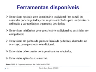 Ferramentas disponíveis 
 Entrevistas pessoais com questionário tradicional (em papel) ou 
assistidas por computador, com respostas fechadas para uniformizar a 
aplicação e dar rapidez ao tratamento dos dados; 
 Entrevistas telefônicas com questionário tradicional ou assistidas por 
computador; 
 Entrevistas em pontos de grandes fluxos de pedestres, chamadas de 
intercept, com questionário tradicional; 
 Entrevistas pelo correio, com questionários adaptados; 
 Entrevistas aplicadas via internet. 
Fonte: DIAS, S. Pesquisa de mercado. São Paulo: Saraiva, 2012. 
9 Renato Cruz – Senac – 9/9/2014 
 