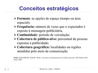 Conceitos estratégicos 
 Formato: as opções de espaço (tempo ou área 
espacial); 
 Frequência: número de vezes que o expectador é 
exposto à mensagem publicitária. 
 Continuidade: período de veiculação; 
 Cobertura de público-alvo: percentual de pessoas 
expostas à publicidade; 
 Cobertura geográfica: localidades ou regiões 
atendidas pelo meio de comunicação. 
Fonte: NAKAMURA, Rodolfo. Mídia: como fazer um planejamento de mídia na prática. São Paulo: Farol 
Forte, 2009. 
2 Renato Cruz – Senac – 10/9/2014 
 