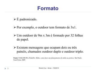 Formato 
 É padronizado. 
 Por exemplo, o outdoor tem formato de 3x1. 
Um outdoor de 9m x 3m é formado por 32 folhas 
de papel. 
 Existem mensagens que ocupam dois ou três 
painéis, chamados outdoor duplo e outdoor triplo. 
Fonte: NAKAMURA, Rodolfo. Mídia: como fazer um planejamento de mídia na prática. São Paulo: 
Farol Forte, 2009. 
3 Renato Cruz – Senac – 10/9/2014 
 