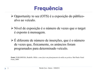 Frequência 
 Opportunity to see (OTS) é a exposição do público-alvo 
ao veículo. 
 Nível de exposição é o número de vezes que o target 
é exposto à mensagem. 
 É diferente de número de inserções, que é o número 
de vezes que, fisicamente, os anúncios foram 
programados para determinado veículo. 
Fonte: NAKAMURA, Rodolfo. Mídia: como fazer um planejamento de mídia na prática. São Paulo: Farol 
Forte, 2009. 
7 Renato Cruz – Senac – 10/9/2014 
 
