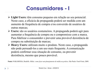 Consumidores - I 
 Light Users: têm consumo pequeno em relação ao seu potencial. 
Neste caso, a eficácia da propaganda poderá ser medida com um 
aumento de frequência de compra e/ou conversão de usuários de 
outras marcas; 
 Users: são os usuários costumeiros. A propaganda poderá agir para 
aumentar a frequência de compra ou o compromisso com a marca. 
Para fidelizar o consumidor e prevenir uma provável desistência de 
compra ou substituição de marcas; 
 Heavy Users: utilizam muito o produto. Neste caso, a propaganda 
não pode persuadi-los a um uso mais frequente. A comunicação 
poderá confirmar essa situação de consumo, ou prevenir 
desistência, mesmo que pouco provável. 
Fonte: NAKAMURA, Rodolfo. Mídia: como fazer um planejamento de mídia na prática. São Paulo: Farol Forte, 2009. 
3 Renato Cruz – Senac – 24/9/2014 
 