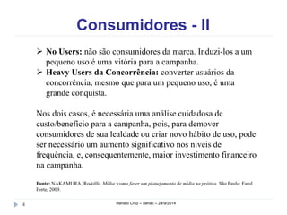 Consumidores - II 
 No Users: não são consumidores da marca. Induzi-los a um 
pequeno uso é uma vitória para a campanha. 
 Heavy Users da Concorrência: converter usuários da 
concorrência, mesmo que para um pequeno uso, é uma 
grande conquista. 
Nos dois casos, é necessária uma análise cuidadosa de 
custo/benefício para a campanha, pois, para demover 
consumidores de sua lealdade ou criar novo hábito de uso, pode 
ser necessário um aumento significativo nos níveis de 
frequência, e, consequentemente, maior investimento financeiro 
na campanha. 
Fonte: NAKAMURA, Rodolfo. Mídia: como fazer um planejamento de mídia na prática. São Paulo: Farol 
Forte, 2009. 
4 Renato Cruz – Senac – 24/9/2014 
 