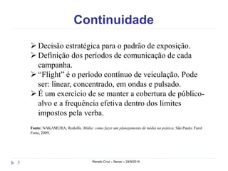 Continuidade 
 Decisão estratégica para o padrão de exposição. 
 Definição dos períodos de comunicação de cada 
campanha. 
 “Flight” é o período contínuo de veiculação. Pode 
ser: linear, concentrado, em ondas e pulsado. 
 É um exercício de se manter a cobertura de público-alvo 
e a frequência efetiva dentro dos limites 
impostos pela verba. 
Fonte: NAKAMURA, Rodolfo. Mídia: como fazer um planejamento de mídia na prática. São Paulo: Farol 
Forte, 2009. 
5 Renato Cruz – Senac – 24/9/2014 
 
