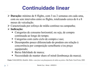 Continuidade linear 
 Duração: mínimo de 8 flights, com 3 ou 2 semanas em cada uma, 
com ou sem intervalos entre os flights, totalizando cerca de 6 a 8 
meses de veiculação. 
 Caracterizada por esforço de mídia contínuo na campanha; 
 Indicação: 
 Categorias de consumo horizontal, ou seja, de compra 
continuada ao longo do tempo; 
 Categorias com curto ciclo de compra e uso; 
 Desempenho pouco diferenciado do produto em relação à 
concorrência por composição semelhante e/ou preço 
equiparado; 
 Baixa fidelidade de marca; 
 Necessidade de manter share of mind (lembrança da marca). 
Fonte: NAKAMURA, Rodolfo. Mídia: como fazer um planejamento de mídia na prática. São Paulo: Farol Forte, 2009. 
7 Renato Cruz – Senac – 24/9/2014 
 