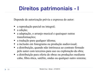 Direitos patrimoniais - I 
Depende de autorização prévia e expressa do autor: 
 a reprodução parcial ou integral; 
 a edição; 
 a adaptação, o arranjo musical e quaisquer outras 
transformações; 
 a tradução para qualquer idioma; 
 a inclusão em fonograma ou produção audiovisual; 
 a distribuição, quando não intrínseca ao contrato firmado 
pelo autor com terceiros para uso ou exploração da obra; 
 a distribuição para oferta de obras ou produções mediante 
cabo, fibra ótica, satélite, ondas ou qualquer outro sistema; 
11 Renato Cruz – Senac – 3/10/2014 
 