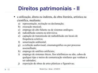 Direitos patrimoniais - II 
 a utilização, direta ou indireta, da obra literária, artística ou 
científica, mediante: 
a) representação, recitação ou declamação; 
b) execução musical; 
c) emprego de alto-falante ou de sistemas análogos; 
d) radiodifusão sonora ou televisiva; 
e) captação de transmissão de radiodifusão em locais de 
frequência coletiva; 
f) sonorização ambiental; 
g) a exibição audiovisual, cinematográfica ou por processo 
assemelhado; 
h) emprego de satélites artificiais; 
i) emprego de sistemas óticos, fios telefônicos ou não, cabos de 
qualquer tipo e meios de comunicação similares que venham a 
ser adotados; 
j) exposição de obras de artes plásticas e figurativas; 
12 Renato Cruz – Senac – 3/10/2014 
 