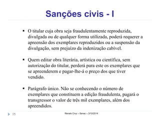 Sanções civis - I 
 O titular cuja obra seja fraudulentamente reproduzida, 
divulgada ou de qualquer forma utilizada, poderá requerer a 
apreensão dos exemplares reproduzidos ou a suspensão da 
divulgação, sem prejuízo da indenização cabível. 
 Quem editar obra literária, artística ou científica, sem 
autorização do titular, perderá para este os exemplares que 
se apreenderem e pagar-lhe-á o preço dos que tiver 
vendido. 
 Parágrafo único. Não se conhecendo o número de 
exemplares que constituem a edição fraudulenta, pagará o 
transgressor o valor de três mil exemplares, além dos 
apreendidos. 
15 Renato Cruz – Senac – 3/10/2014 
 