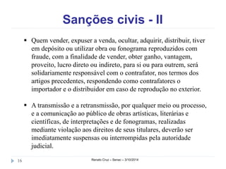 Sanções civis - II 
 Quem vender, expuser a venda, ocultar, adquirir, distribuir, tiver 
em depósito ou utilizar obra ou fonograma reproduzidos com 
fraude, com a finalidade de vender, obter ganho, vantagem, 
proveito, lucro direto ou indireto, para si ou para outrem, será 
solidariamente responsável com o contrafator, nos termos dos 
artigos precedentes, respondendo como contrafatores o 
importador e o distribuidor em caso de reprodução no exterior. 
 A transmissão e a retransmissão, por qualquer meio ou processo, 
e a comunicação ao público de obras artísticas, literárias e 
científicas, de interpretações e de fonogramas, realizadas 
mediante violação aos direitos de seus titulares, deverão ser 
imediatamente suspensas ou interrompidas pela autoridade 
judicial. 
16 Renato Cruz – Senac – 3/10/2014 
 
